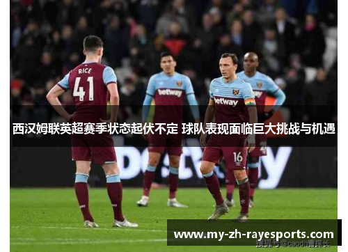 西汉姆联英超赛季状态起伏不定 球队表现面临巨大挑战与机遇