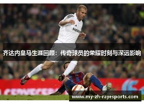 齐达内皇马生涯回顾:传奇球员的荣耀时刻与深远影响 齐达内皇马生涯回顾:传奇球员的荣耀时刻与深远影响