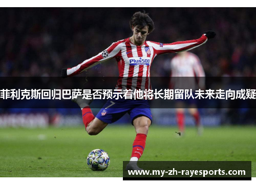 菲利克斯回归巴萨是否预示着他将长期留队未来走向成疑 菲利克斯回归巴萨是否预示着他将长期留队未来走向成疑
