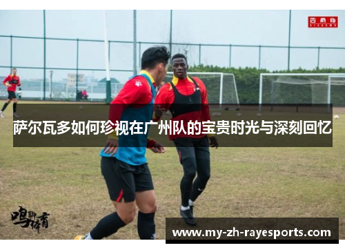 萨尔瓦多如何珍视在广州队的宝贵时光与深刻回忆