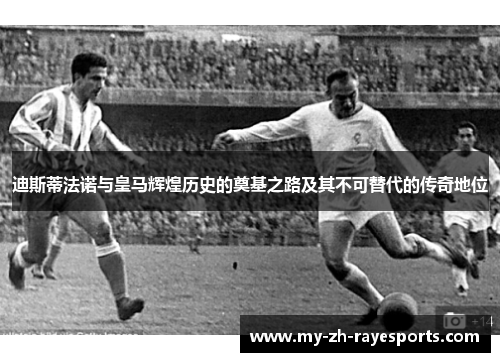 迪斯蒂法诺与皇马辉煌历史的奠基之路及其不可替代的传奇地位 迪斯蒂法诺与皇马辉煌历史的奠基之路及其不可替代的传奇地位